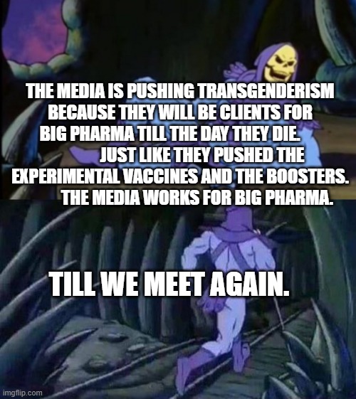 Uncomfortable Truth Skeletor | THE MEDIA IS PUSHING TRANSGENDERISM BECAUSE THEY WILL BE CLIENTS FOR BIG PHARMA TILL THE DAY THEY DIE.                    JUST LIKE THEY PUSHED THE EXPERIMENTAL VACCINES AND THE BOOSTERS.              THE MEDIA WORKS FOR BIG PHARMA. TILL WE MEET AGAIN. | image tagged in uncomfortable truth skeletor | made w/ Imgflip meme maker