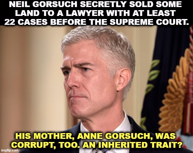 The property lay unsold for 2 years. Then 9 days after Gorsuch's confirmation, the land was bought by a major Washington lawyer. | NEIL GORSUCH SECRETLY SOLD SOME 
LAND TO A LAWYER WITH AT LEAST 
22 CASES BEFORE THE SUPREME COURT. HIS MOTHER, ANNE GORSUCH, WAS 
CORRUPT, TOO. AN INHERITED TRAIT? | image tagged in neil gorsuch,conservative,supreme court,corrupt,corruption | made w/ Imgflip meme maker