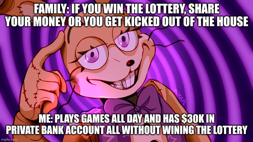 Roll Safe Glitchtrap | FAMILY: IF YOU WIN THE LOTTERY, SHARE YOUR MONEY OR YOU GET KICKED OUT OF THE HOUSE; ME: PLAYS GAMES ALL DAY AND HAS $30K IN PRIVATE BANK ACCOUNT ALL WITHOUT WINING THE LOTTERY | image tagged in roll safe glitchtrap | made w/ Imgflip meme maker