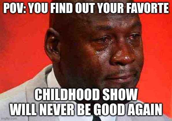 crying michael jordan | POV: YOU FIND OUT YOUR FAVORTE; CHILDHOOD SHOW WILL NEVER BE GOOD AGAIN | image tagged in crying michael jordan | made w/ Imgflip meme maker