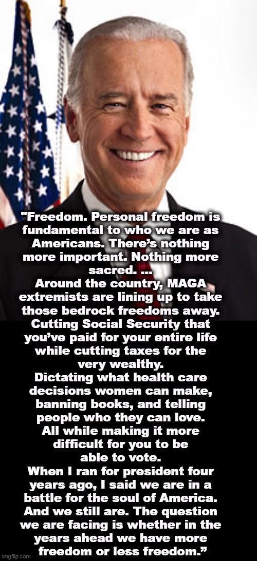 Finally, a President talking sense. | "Freedom. Personal freedom is 
fundamental to who we are as 
Americans. There’s nothing 
more important. Nothing more 
sacred. ... 
Around the country, MAGA 
extremists are lining up to take 
those bedrock freedoms away. 
Cutting Social Security that 
you’ve paid for your entire life 
while cutting taxes for the 
very wealthy. 
Dictating what health care 
decisions women can make, 
banning books, and telling 
people who they can love. 
All while making it more 
difficult for you to be 
able to vote. 
When I ran for president four 
years ago, I said we are in a 
battle for the soul of America. 
And we still are. The question 
we are facing is whether in the 
years ahead we have more 
freedom or less freedom.” | image tagged in memes,joe biden,freedom,social security,tax cuts for the rich,women's rights | made w/ Imgflip meme maker