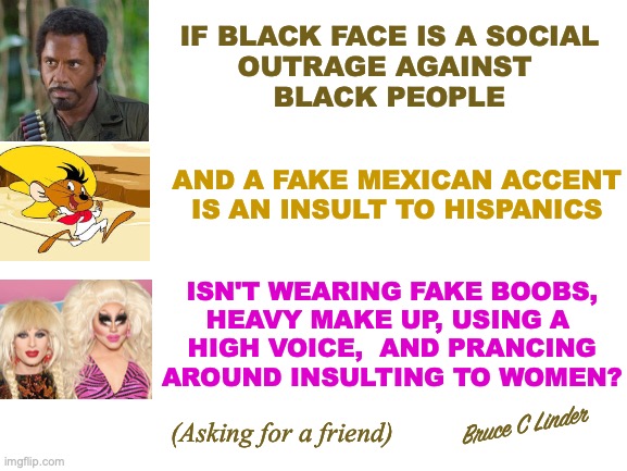 Respect | IF BLACK FACE IS A SOCIAL
OUTRAGE AGAINST 
BLACK PEOPLE; AND A FAKE MEXICAN ACCENT IS AN INSULT TO HISPANICS; ISN'T WEARING FAKE BOOBS,
HEAVY MAKE UP, USING A 
HIGH VOICE,  AND PRANCING
AROUND INSULTING TO WOMEN? Bruce C Linder; (Asking for a friend) | image tagged in respect,black people,hispanic people,women,speedy gonzales,tropic thunder | made w/ Imgflip meme maker