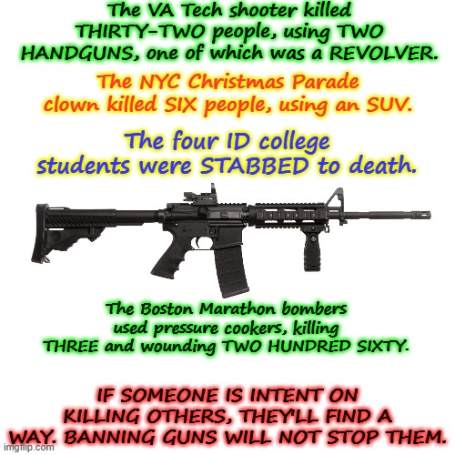 BAN GUNS? Then what? | The VA Tech shooter killed THIRTY-TWO people, using TWO HANDGUNS, one of which was a REVOLVER. The NYC Christmas Parade clown killed SIX people, using an SUV. The four ID college students were STABBED to death. The Boston Marathon bombers used pressure cookers, killing THREE and wounding TWO HUNDRED SIXTY. IF SOMEONE IS INTENT ON KILLING OTHERS, THEY'LL FIND A WAY. BANNING GUNS WILL NOT STOP THEM. | image tagged in ar-15 assault rifle weapon killer murderer,gun control,guns,crime,assault weapons | made w/ Imgflip meme maker