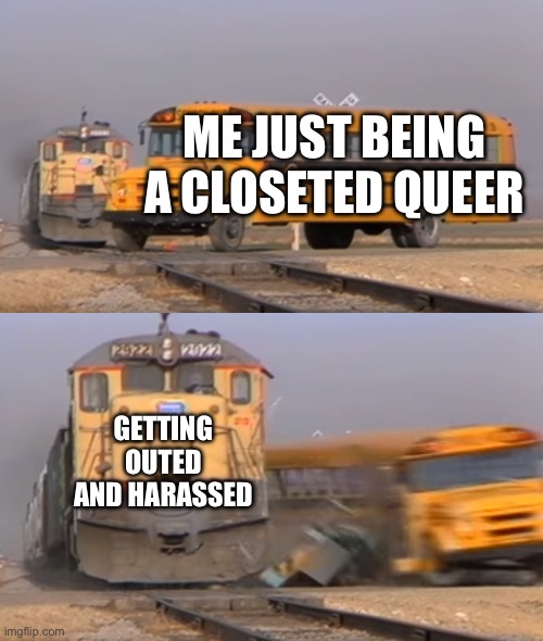 pain (TW: queerphobia) | ME JUST BEING A CLOSETED QUEER; GETTING OUTED AND HARASSED | image tagged in a train hitting a school bus | made w/ Imgflip meme maker
