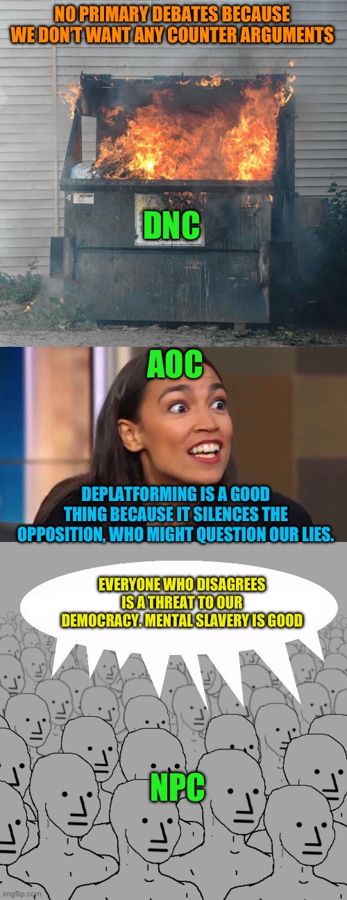 The new left proves repeatedly they don’t understand what a democracy is much less a democratic Republic. When open debate is av | NO PRIMARY DEBATES BECAUSE WE DON’T WANT ANY COUNTER ARGUMENTS; DNC; AOC; DEPLATFORMING IS A GOOD THING BECAUSE IT SILENCES THE OPPOSITION, WHO MIGHT QUESTION OUR LIES. EVERYONE WHO DISAGREES IS A THREAT TO OUR DEMOCRACY. MENTAL SLAVERY IS GOOD; NPC | image tagged in dumpster fire dnc,crazy aoc,npc,the left has plans,destroy america is the plan | made w/ Imgflip meme maker