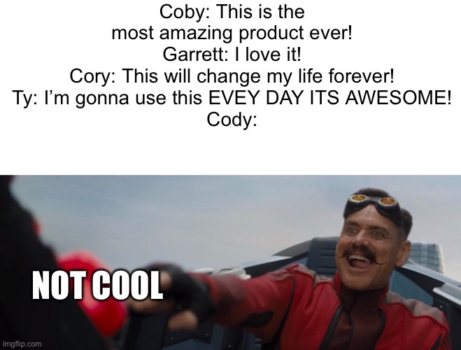Dude perfect cool not cool (#875) | Coby: This is the most amazing product ever!
Garrett: I love it!
Cory: This will change my life forever!
Ty: I’m gonna use this EVEY DAY ITS AWESOME!
Cody:; NOT COOL | image tagged in dr robotnik pushing button,dude perfect,button,cool,not cool,products | made w/ Imgflip meme maker