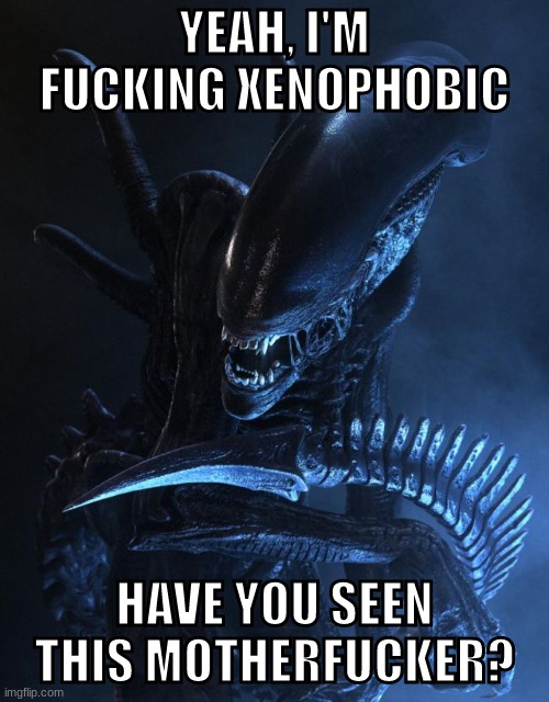 terrifying | YEAH, I'M FUCKING XENOPHOBIC; HAVE YOU SEEN THIS MOTHERFUCKER? | image tagged in alien xenomorph | made w/ Imgflip meme maker