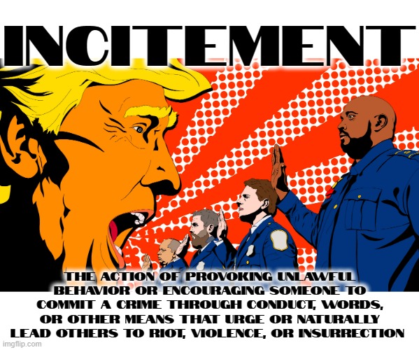 ! IN CITE MEN T ! | INCITEMENT; THE ACTION OF PROVOKING UNLAWFUL BEHAVIOR OR ENCOURAGING SOMEONE TO COMMIT A CRIME THROUGH CONDUCT, WORDS, OR OTHER MEANS THAT URGE OR NATURALLY LEAD OTHERS TO RIOT, VIOLENCE, OR INSURRECTION | image tagged in incitement,provoke,encourage,riot,insurrection,crime | made w/ Imgflip meme maker