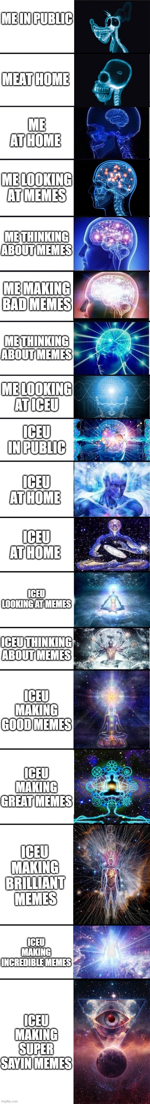 expanding brain: 9001 | ME IN PUBLIC; MEAT HOME; ME AT HOME; ME LOOKING AT MEMES; ME THINKING ABOUT MEMES; ME MAKING BAD MEMES; ME THINKING ABOUT MEMES; ME LOOKING AT ICEU; ICEU IN PUBLIC; ICEU AT HOME; ICEU AT HOME; ICEU LOOKING AT MEMES; ICEU THINKING ABOUT MEMES; ICEU MAKING GOOD MEMES; ICEU MAKING GREAT MEMES; ICEU MAKING BRILLIANT MEMES; ICEU MAKING INCREDIBLE MEMES; ICEU MAKING SUPER SAYIN MEMES | image tagged in expanding brain 9001 | made w/ Imgflip meme maker
