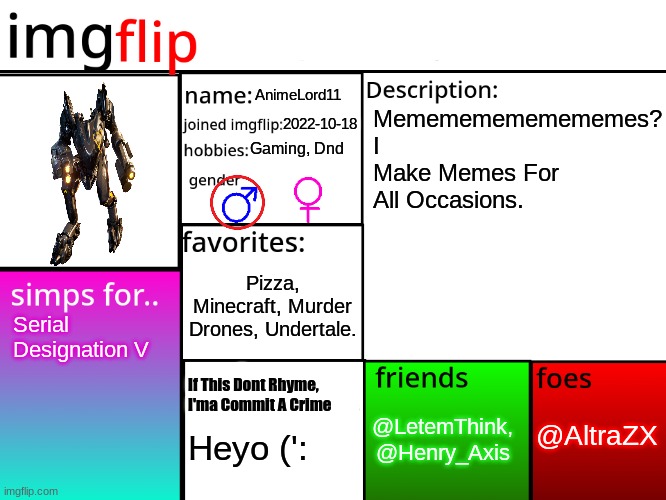 MSMG Profile | AnimeLord11; Memememememememes?
I Make Memes For All Occasions. 2022-10-18; Gaming, Dnd; Pizza, Minecraft, Murder Drones, Undertale. Serial Designation V; If This Dont Rhyme,
I'ma Commit A Crime; @AltraZX; @LetemThink,
@Henry_Axis; Heyo (': | image tagged in profile,simp,murder,minecraft,undertale,imgflip | made w/ Imgflip meme maker