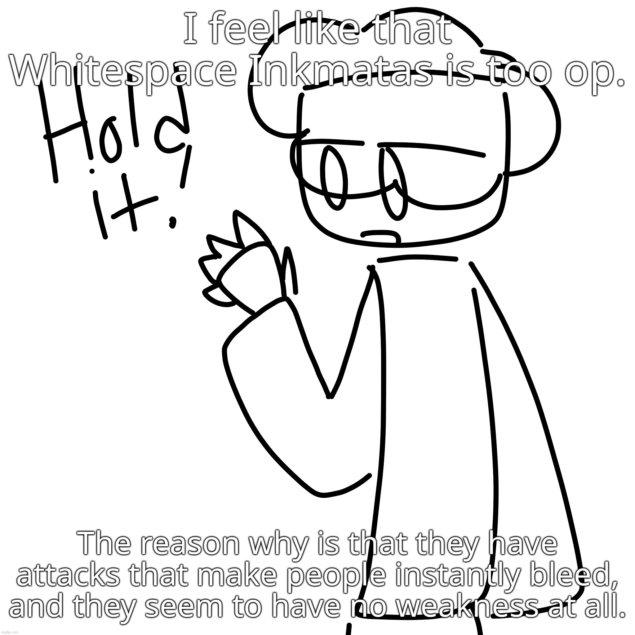 This is only my opinion, feel free to agree or disagree. | I feel like that Whitespace Inkmatas is too op. The reason why is that they have attacks that make people instantly bleed, and they seem to have no weakness at all. | made w/ Imgflip meme maker