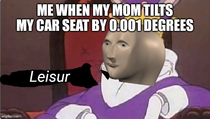 Leisur | ME WHEN MY MOM TILTS MY CAR SEAT BY 0.001 DEGREES; Leisur | image tagged in meem loerd | made w/ Imgflip meme maker