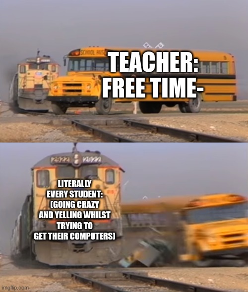 Whenever my teacher announces that we get free time even for just 15 minutes | TEACHER:
FREE TIME-; LITERALLY EVERY STUDENT:
(GOING CRAZY AND YELLING WHILST TRYING TO GET THEIR COMPUTERS) | image tagged in a train hitting a school bus | made w/ Imgflip meme maker