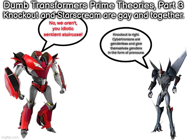 Dumb TFP Theories | Dumb Transformers Prime Theories, Part 3; Knockout and Starscream are gay and together. No, we aren't, you idiotic sentient staircase! Knockout is right. Cybertronians are genderless and give themselves genders in the form of pronouns. | made w/ Imgflip meme maker