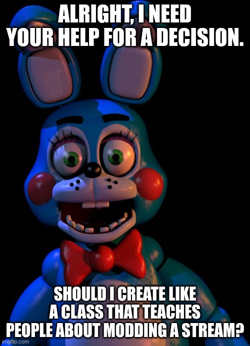 Also, we are so close to 2k followers! | ALRIGHT, I NEED YOUR HELP FOR A DECISION. SHOULD I CREATE LIKE A CLASS THAT TEACHES PEOPLE ABOUT MODDING A STREAM? | image tagged in toy bonnie fnaf | made w/ Imgflip meme maker