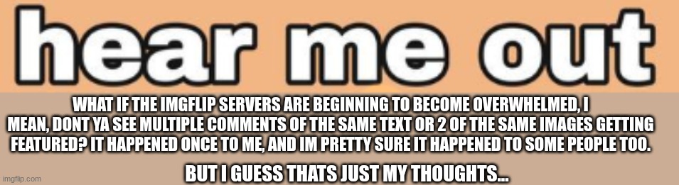 eh. | WHAT IF THE IMGFLIP SERVERS ARE BEGINNING TO BECOME OVERWHELMED, I MEAN, DONT YA SEE MULTIPLE COMMENTS OF THE SAME TEXT OR 2 OF THE SAME IMAGES GETTING FEATURED? IT HAPPENED ONCE TO ME, AND IM PRETTY SURE IT HAPPENED TO SOME PEOPLE TOO. BUT I GUESS THATS JUST MY THOUGHTS... | image tagged in hear me out | made w/ Imgflip meme maker