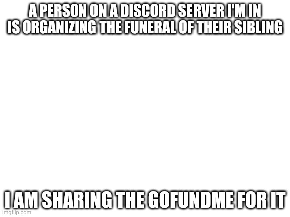if you can't donate, share it please | A PERSON ON A DISCORD SERVER I'M IN IS ORGANIZING THE FUNERAL OF THEIR SIBLING; I AM SHARING THE GOFUNDME FOR IT | image tagged in blank white template | made w/ Imgflip meme maker