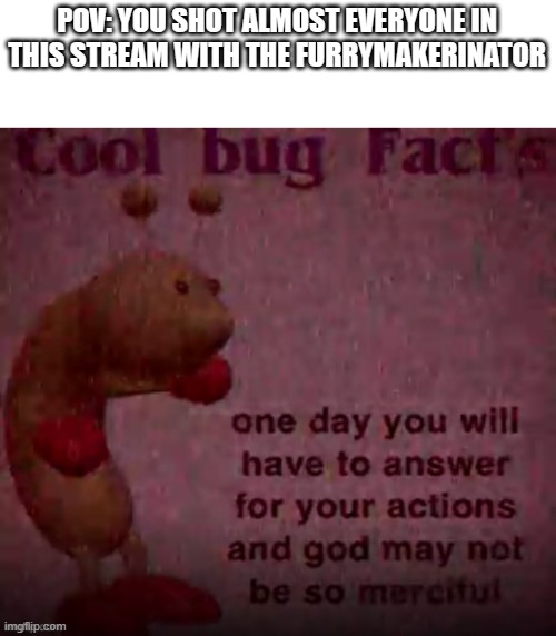 You will have to answer for your actions now. | POV: YOU SHOT ALMOST EVERYONE IN THIS STREAM WITH THE FURRYMAKERINATOR | image tagged in one day you will have to answer for your actions | made w/ Imgflip meme maker