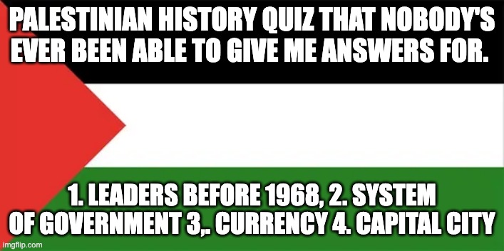 palestinian history quiz | PALESTINIAN HISTORY QUIZ THAT NOBODY'S EVER BEEN ABLE TO GIVE ME ANSWERS FOR. 1. LEADERS BEFORE 1968, 2. SYSTEM OF GOVERNMENT 3,. CURRENCY 4. CAPITAL CITY | image tagged in israel | made w/ Imgflip meme maker