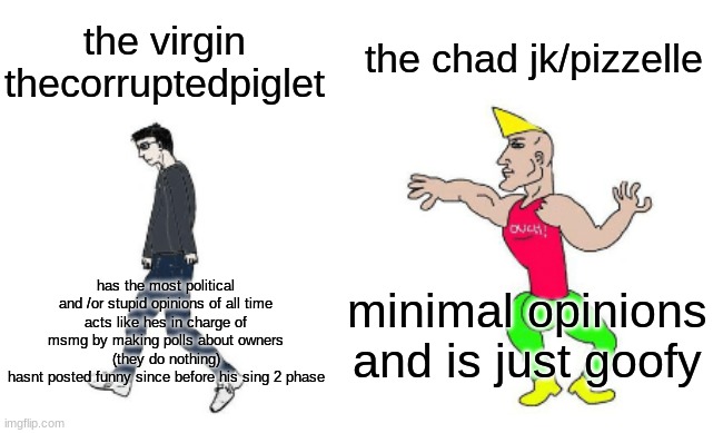 Virgin vs Chad | the chad jk/pizzelle; the virgin thecorruptedpiglet; minimal opinions and is just goofy; has the most political and /or stupid opinions of all time
acts like hes in charge of msmg by making polls about owners (they do nothing)
hasnt posted funny since before his sing 2 phase | image tagged in virgin vs chad | made w/ Imgflip meme maker
