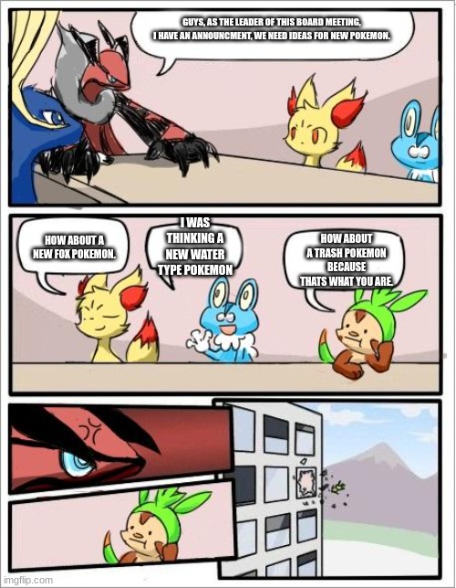 I don't like xerneas | GUYS, AS THE LEADER OF THIS BOARD MEETING, I HAVE AN ANNOUNCMENT, WE NEED IDEAS FOR NEW POKEMON. I WAS THINKING A NEW WATER TYPE POKEMON; HOW ABOUT A TRASH POKEMON BECAUSE THATS WHAT YOU ARE. HOW ABOUT A NEW FOX POKEMON. | image tagged in pokemon board meeting | made w/ Imgflip meme maker