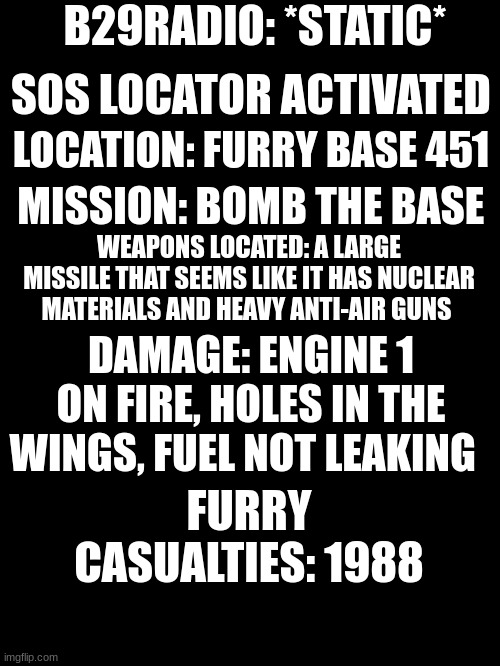 *INCOMING TRANSMISSION* | B29RADIO: *STATIC*; SOS LOCATOR ACTIVATED; LOCATION: FURRY BASE 451; MISSION: BOMB THE BASE; WEAPONS LOCATED: A LARGE MISSILE THAT SEEMS LIKE IT HAS NUCLEAR MATERIALS AND HEAVY ANTI-AIR GUNS; DAMAGE: ENGINE 1 ON FIRE, HOLES IN THE WINGS, FUEL NOT LEAKING; FURRY CASUALTIES: 1988 | image tagged in help me | made w/ Imgflip meme maker