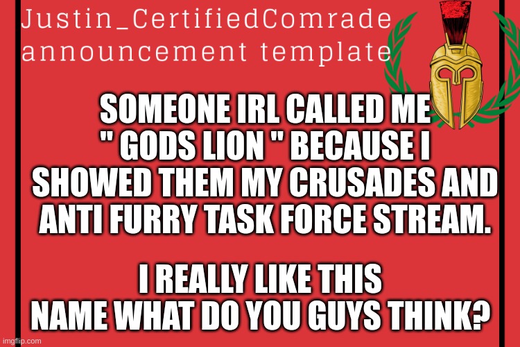 I think thats my nick name | SOMEONE IRL CALLED ME " GODS LION " BECAUSE I SHOWED THEM MY CRUSADES AND ANTI FURRY TASK FORCE STREAM. I REALLY LIKE THIS NAME WHAT DO YOU GUYS THINK? | image tagged in comrades announcement | made w/ Imgflip meme maker