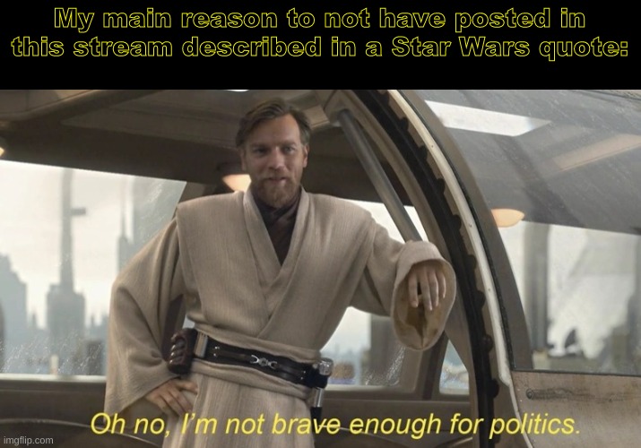 in other words, I am not that much into politics. (Edit note: I will soon leave this stream | My main reason to not have posted in this stream described in a Star Wars quote: | image tagged in oh no i'm not brave enough for politics | made w/ Imgflip meme maker