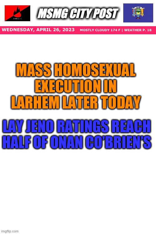 MSMG City Post | WEDNESDAY, APRIL 26, 2023; MOSTLY CLOUDY 174 F | WEATHER P. 18; MASS HOMOSEXUAL EXECUTION IN LARHEM LATER TODAY; LAY JENO RATINGS REACH HALF OF ONAN CO’BRIEN’S | image tagged in msmg city post | made w/ Imgflip meme maker
