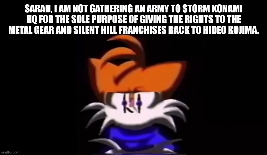 Could you repeat that? | SARAH, I AM NOT GATHERING AN ARMY TO STORM KONAMI HQ FOR THE SOLE PURPOSE OF GIVING THE RIGHTS TO THE METAL GEAR AND SILENT HILL FRANCHISES BACK TO HIDEO KOJIMA. | image tagged in sarah i am not going to do a rap battle | made w/ Imgflip meme maker