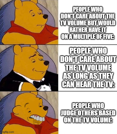 welp... | PEOPLE WHO DON'T CARE ABOUT THE TV VOLUME BUT WOULD RATHER HAVE IT ON A MULTIPLE OF FIVE:; PEOPLE WHO DON'T CARE ABOUT THE TV VOLUME AS LONG AS THEY CAN HEAR THE TV:; PEOPLE WHO JUDGE OTHERS BASED ON THE TV VOLUME: | image tagged in best better blurst,memes,funny memes,funny | made w/ Imgflip meme maker