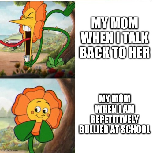 :) | MY MOM WHEN I TALK BACK TO HER; MY MOM WHEN I AM REPETITIVELY BULLIED AT SCHOOL | image tagged in cuphead flower,mom | made w/ Imgflip meme maker