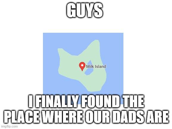 Blank White Template | GUYS; I FINALLY FOUND THE PLACE WHERE OUR DADS ARE | image tagged in blank white template,memes,dad,milk,google maps | made w/ Imgflip meme maker