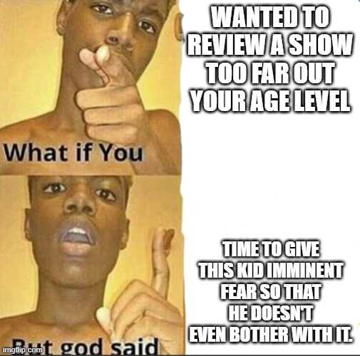 I don't know how else to put this one tbh | WANTED TO REVIEW A SHOW TOO FAR OUT YOUR AGE LEVEL; TIME TO GIVE THIS KID IMMINENT FEAR SO THAT HE DOESN'T EVEN BOTHER WITH IT. | image tagged in what if you-but god said | made w/ Imgflip meme maker