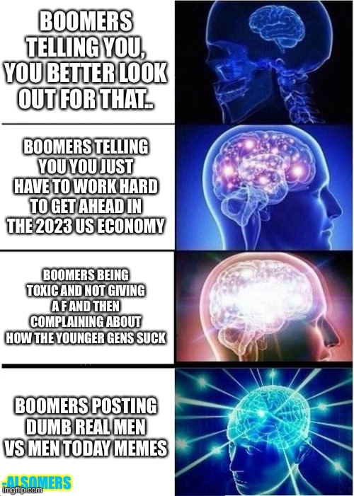 Boomerism 1 | BOOMERS TELLING YOU, YOU BETTER LOOK OUT FOR THAT.. BOOMERS TELLING YOU YOU JUST HAVE TO WORK HARD TO GET AHEAD IN THE 2023 US ECONOMY; BOOMERS BEING TOXIC AND NOT GIVING A F AND THEN COMPLAINING ABOUT HOW THE YOUNGER GENS SUCK; BOOMERS POSTING DUMB REAL MEN VS MEN TODAY MEMES; -ALSOMERS | image tagged in memes,expanding brain | made w/ Imgflip meme maker