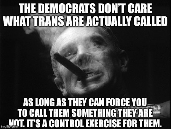 General Ripper (Dr. Strangelove) | THE DEMOCRATS DON’T CARE WHAT TRANS ARE ACTUALLY CALLED AS LONG AS THEY CAN FORCE YOU TO CALL THEM SOMETHING THEY ARE NOT. IT’S A CONTROL EX | image tagged in general ripper dr strangelove | made w/ Imgflip meme maker