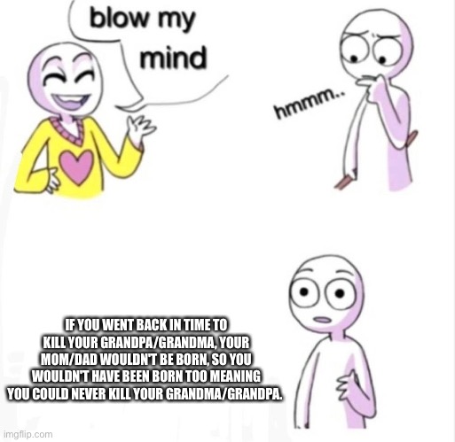 blow my mind | IF YOU WENT BACK IN TIME TO KILL YOUR GRANDPA/GRANDMA, YOUR MOM/DAD WOULDN'T BE BORN, SO YOU WOULDN'T HAVE BEEN BORN TOO MEANING YOU COULD NEVER KILL YOUR GRANDMA/GRANDPA. | image tagged in blow my mind | made w/ Imgflip meme maker