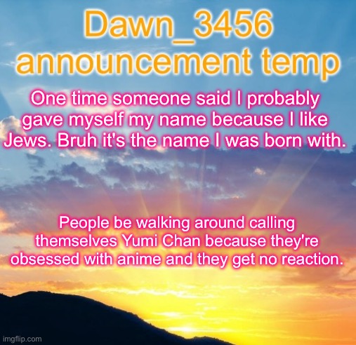 Dawn_3456 announcement | One time someone said I probably gave myself my name because I like Jews. Bruh it's the name I was born with. People be walking around calling themselves Yumi Chan because they're obsessed with anime and they get no reaction. | image tagged in dawn_3456 announcement | made w/ Imgflip meme maker