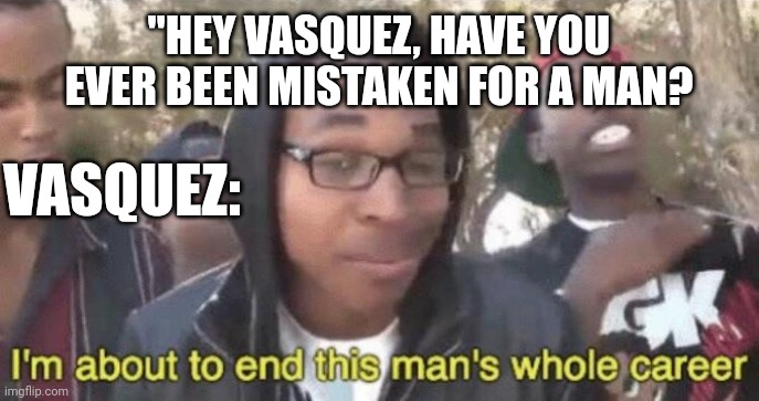 If you've watched "Aliens" you'll understand. | "HEY VASQUEZ, HAVE YOU EVER BEEN MISTAKEN FOR A MAN? VASQUEZ: | image tagged in i m about to end this man s whole career | made w/ Imgflip meme maker