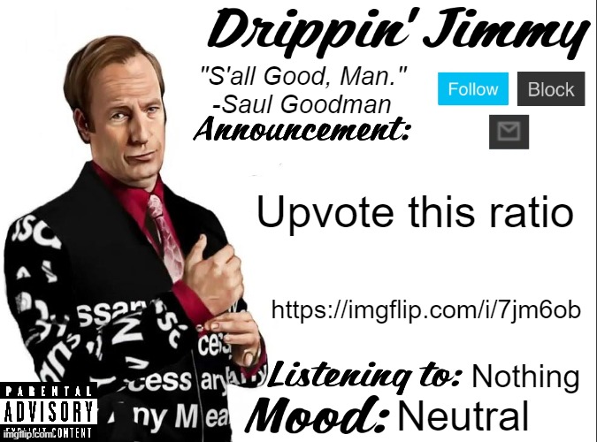 https://imgflip.com/i/7jm6ob | Upvote this ratio; https://imgflip.com/i/7jm6ob; Nothing; Neutral | image tagged in drippin' jimmy announcement v1 | made w/ Imgflip meme maker