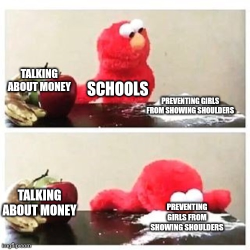 elmo cocaine | TALKING ABOUT MONEY; SCHOOLS; PREVENTING GIRLS FROM SHOWING SHOULDERS; TALKING ABOUT MONEY; PREVENTING GIRLS FROM SHOWING SHOULDERS | image tagged in elmo cocaine | made w/ Imgflip meme maker