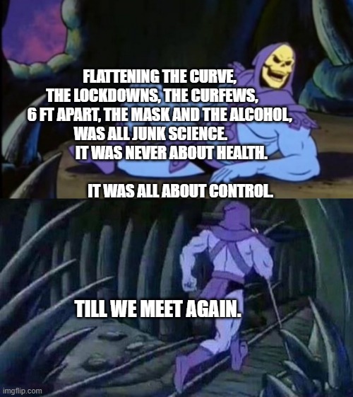 Uncomfortable Truth Skeletor | FLATTENING THE CURVE, THE LOCKDOWNS, THE CURFEWS,      6 FT APART, THE MASK AND THE ALCOHOL, WAS ALL JUNK SCIENCE.               IT WAS NEVER ABOUT HEALTH.                                              IT WAS ALL ABOUT CONTROL. TILL WE MEET AGAIN. | image tagged in uncomfortable truth skeletor | made w/ Imgflip meme maker