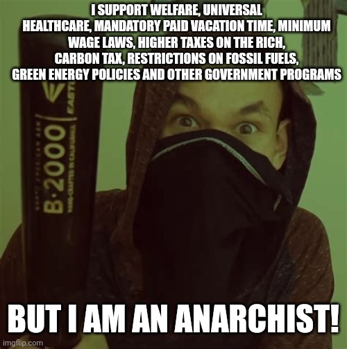 Left-wing 'anarchists' actually support a lot of government programs | I SUPPORT WELFARE, UNIVERSAL HEALTHCARE, MANDATORY PAID VACATION TIME, MINIMUM WAGE LAWS, HIGHER TAXES ON THE RICH, CARBON TAX, RESTRICTIONS ON FOSSIL FUELS, GREEN ENERGY POLICIES AND OTHER GOVERNMENT PROGRAMS; BUT I AM AN ANARCHIST! | image tagged in ancom jreg,antifa,lib left,political compass,liberal hypocrisy | made w/ Imgflip meme maker
