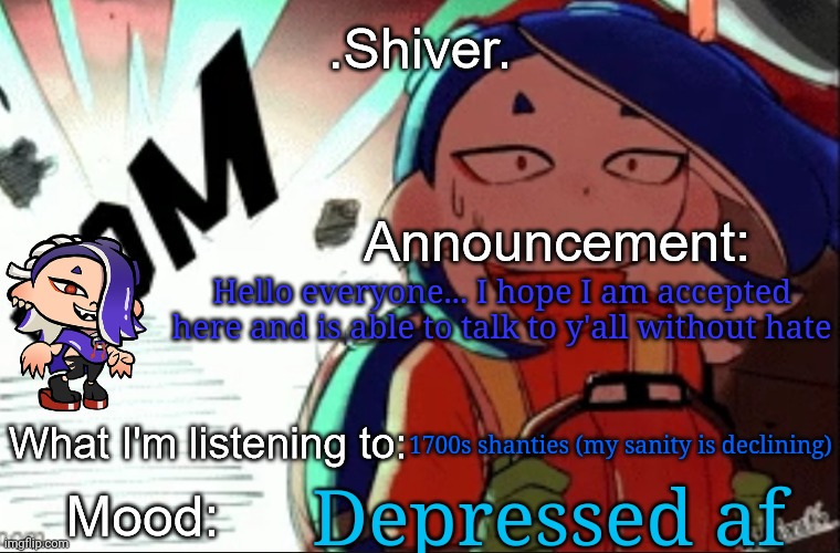 .Shiver. announcement template (thanks blook) | Hello everyone... I hope I am accepted here and is able to talk to y'all without hate; 1700s shanties (my sanity is declining); Depressed af | image tagged in shiver announcement template thanks blook | made w/ Imgflip meme maker
