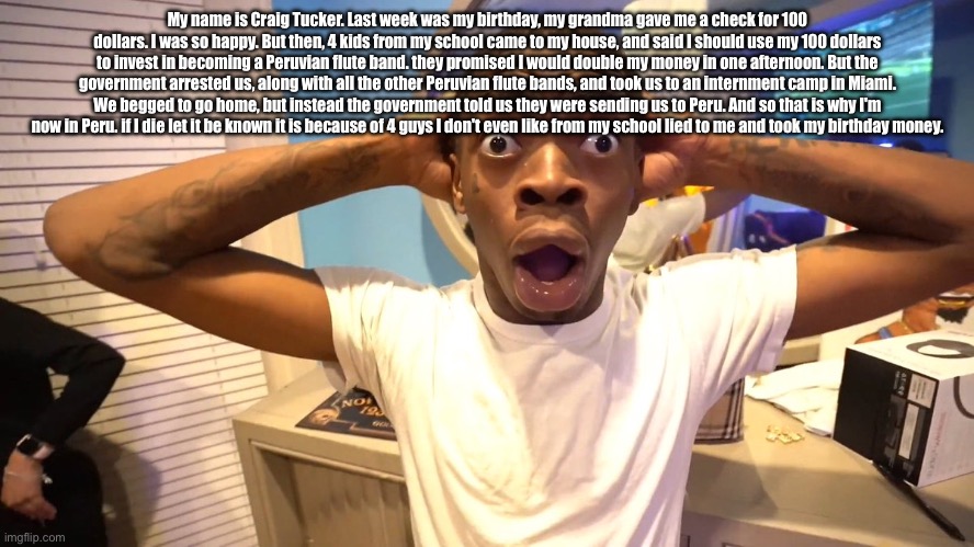 My name is Craig Tucker. Last week was my birthday, my grandma gave me a check for 100 dollars. I was so happy. But then, 4 kids | My name is Craig Tucker. Last week was my birthday, my grandma gave me a check for 100 dollars. I was so happy. But then, 4 kids from my school came to my house, and said I should use my 100 dollars to invest in becoming a Peruvian flute band. they promised I would double my money in one afternoon. But the government arrested us, along with all the other Peruvian flute bands, and took us to an internment camp in Miami. We begged to go home, but instead the government told us they were sending us to Peru. And so that is why I'm now in Peru. if I die let it be known it is because of 4 guys I don't even like from my school lied to me and took my birthday money. | image tagged in in shock high quality | made w/ Imgflip meme maker