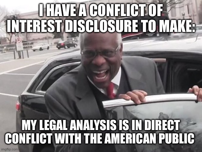 Conflict of interest | I HAVE A CONFLICT OF INTEREST DISCLOSURE TO MAKE:; MY LEGAL ANALYSIS IS IN DIRECT CONFLICT WITH THE AMERICAN PUBLIC | image tagged in clarence thomas laughing | made w/ Imgflip meme maker