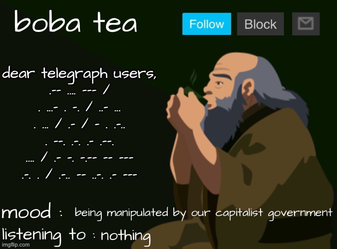 boba tea announcement template iroh | dear telegraph users,
.-- .... --- / . ...- . -. / ..- ... . ... / .- / - . .-.. . --. .-. .- .--. .... / .- -. -.-- -- --- .-. . / .-.. -- ..-. .- ---; being manipulated by our capitalist government; nothing | image tagged in boba tea announcement template iroh | made w/ Imgflip meme maker