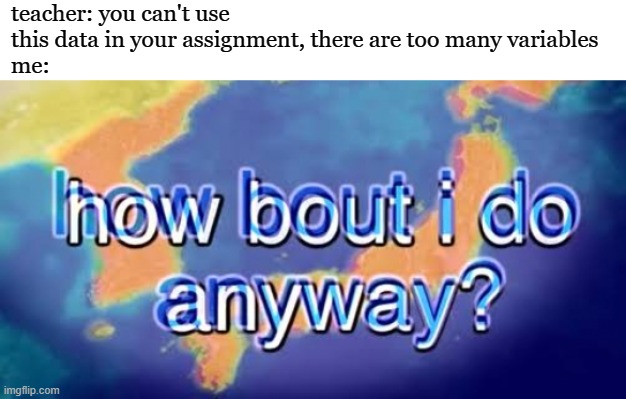 How bout i do anyway | teacher: you can't use this data in your assignment, there are too many variables
me: | image tagged in how bout i do anyway | made w/ Imgflip meme maker