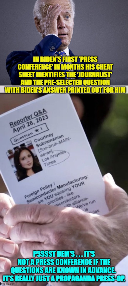 Fortunately for Biden . . . Dem Party voters ARE just that stupid. | IN BIDEN'S FIRST 'PRESS CONFERENCE' IN MONTHS HIS CHEAT SHEET IDENTIFIES THE 'JOURNALIST' AND THE PRE-SELECTED QUESTION WITH BIDEN'S ANSWER PRINTED OUT FOR HIM; PSSSST DEM'S . . . IT'S NOT A PRESS CONFERENCE IF THE QUESTIONS ARE KNOWN IN ADVANCE.  IT'S REALLY JUST A PROPAGANDA PRESS-OP. | image tagged in yep | made w/ Imgflip meme maker