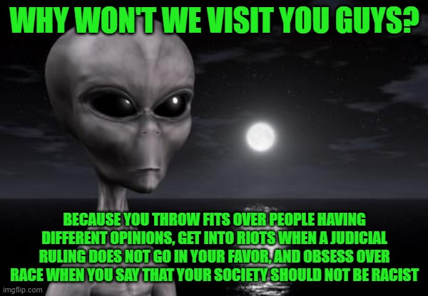 Aliens are just disappointed in us. They don't see our potential | WHY WON'T WE VISIT YOU GUYS? BECAUSE YOU THROW FITS OVER PEOPLE HAVING DIFFERENT OPINIONS, GET INTO RIOTS WHEN A JUDICIAL RULING DOES NOT GO IN YOUR FAVOR, AND OBSESS OVER RACE WHEN YOU SAY THAT YOUR SOCIETY SHOULD NOT BE RACIST | image tagged in why aliens won't talk to us | made w/ Imgflip meme maker